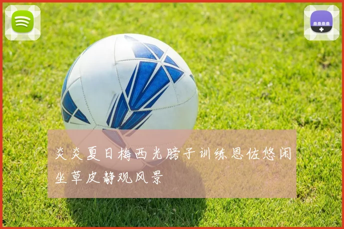 炎炎夏日梅西光膀子训练恩佐悠闲坐草皮静观风景