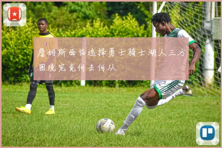 詹姆斯面临选择勇士骑士湖人三方困境究竟何去何从