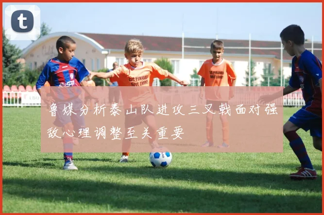 鲁媒分析泰山队进攻三叉戟面对强敌心理调整至关重要