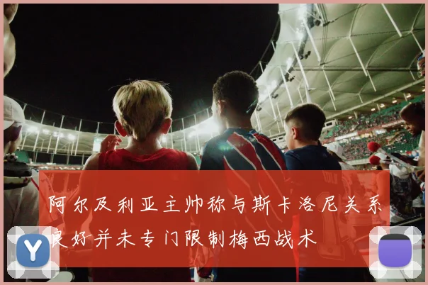 阿尔及利亚主帅称与斯卡洛尼关系良好并未专门限制梅西战术