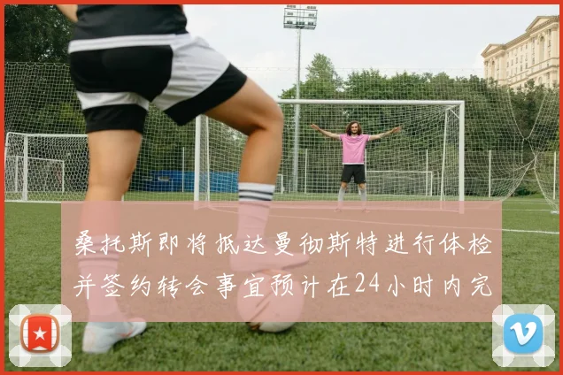 桑托斯即将抵达曼彻斯特进行体检并签约转会事宜预计在24小时内完成