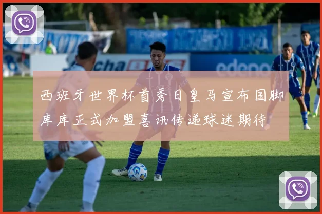 西班牙世界杯首秀日皇马宣布国脚库库正式加盟喜讯传递球迷期待