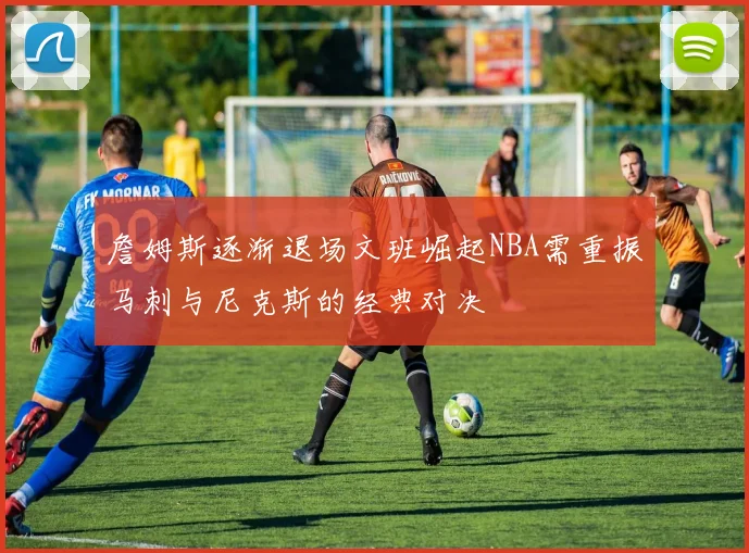 詹姆斯逐渐退场文班崛起NBA需重振马刺与尼克斯的经典对决
