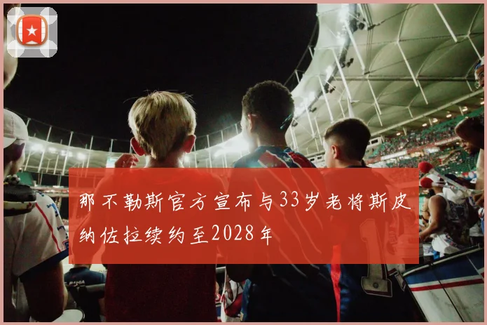 那不勒斯官方宣布与33岁老将斯皮纳佐拉续约至2028年