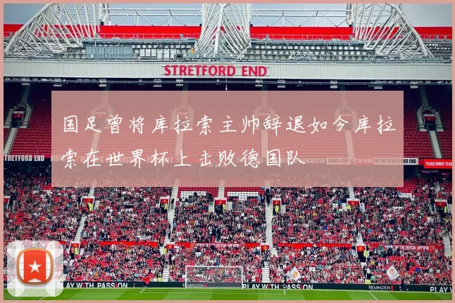 国足曾将库拉索主帅辞退如今库拉索在世界杯上击败德国队