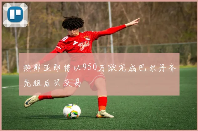 热那亚即将以950万欧完成巴尔丹齐先租后买交易