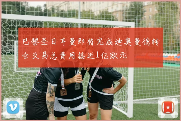巴黎圣日耳曼即将完成迪奥曼德转会交易总费用接近1亿欧元